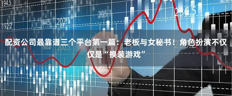 配资公司最靠谱三个平台第一篇：老板与女秘书！角色扮演不仅仅是“换装游戏”