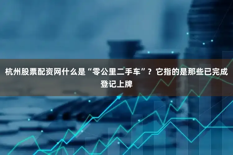 杭州股票配资网什么是“零公里二手车”？它指的是那些已完成登记上牌