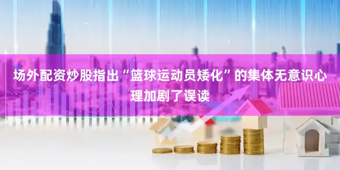 场外配资炒股指出“篮球运动员矮化”的集体无意识心理加剧了误读